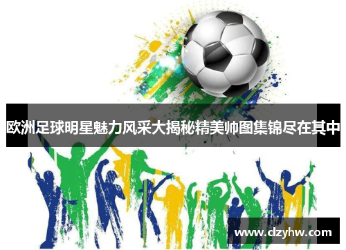 欧洲足球明星魅力风采大揭秘精美帅图集锦尽在其中